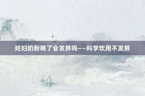 妊妇奶粉喝了会发胖吗——科学饮用不发胖